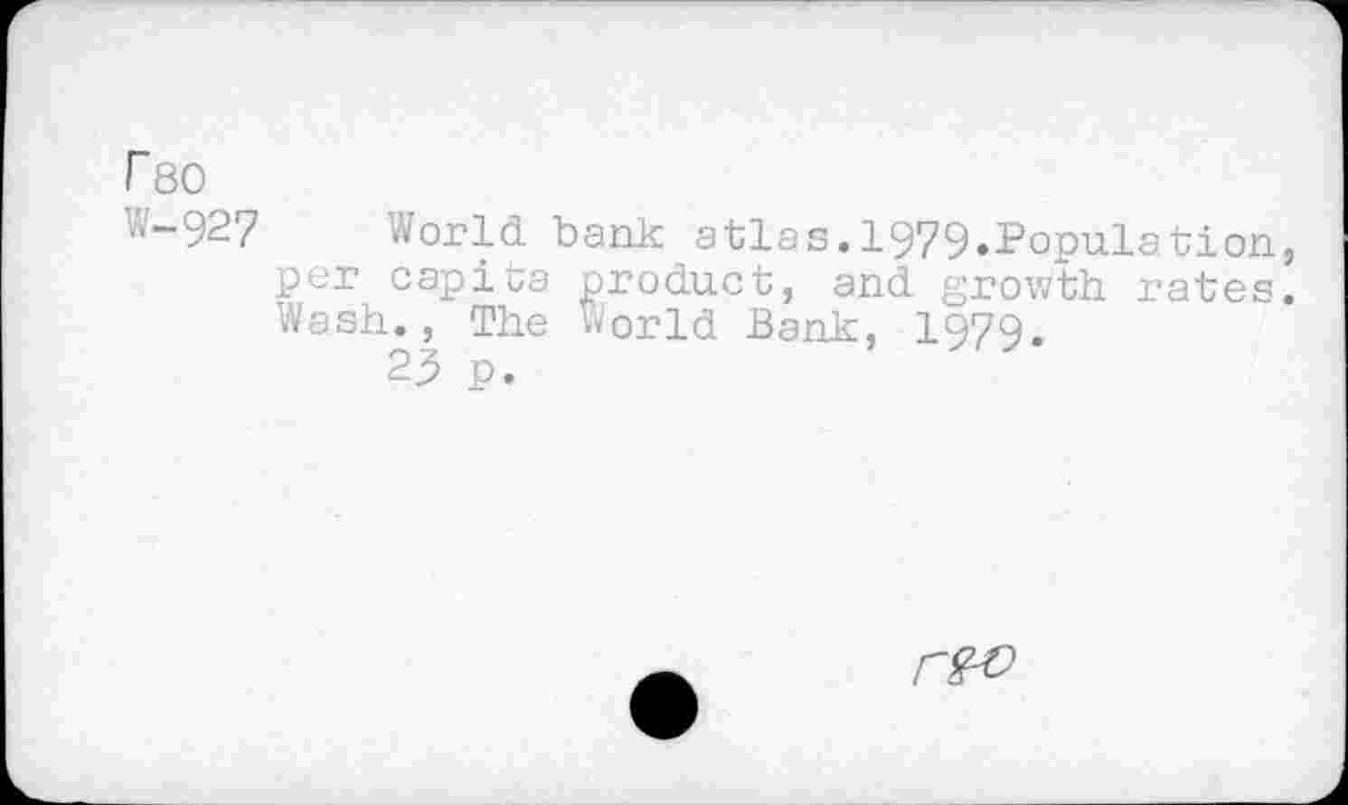 ﻿r 80
W-927 World bank atlas.1979.Population, per capita product, and growth rates. Wash., The World Bank, 1979.
25 p.